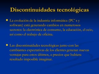 Discontinuidades tecnológicas La evolución de la industria informática (PC’ s y software) está generando cambios en numerosos sectores: la electrónica de consumo, la educación, el ocio, así como el trabajo de oficina. Las discontinuidades tecnológicas junto con las cambiantes expectativas de los clientes generan nuevas ventajas para estos últimos, a precios que hubiera resultado imposible imaginar. 