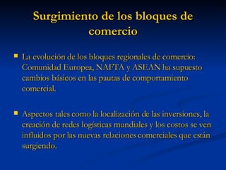 Surgimiento de los bloques de comercio La evolución de los bloques regionales de comercio: Comunidad Europea, NAFTA y ASEAN ha supuesto cambios básicos en las pautas de comportamiento comercial.  Aspectos tales como la localización de las inversiones, la creación de redes logísticas mundiales y los costos se ven influidos por las nuevas relaciones comerciales que están surgiendo. 
