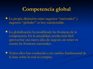 Competencia global La propia distinción entre negocios “nacionales” y negocios “globales” es hoy cuestionable. La globalización ha modificado las fronteras de la competencia. En la actualidad, resulta más fácil aprovechar una nueva idea de negocio sin tener en cuenta las fronteras nacionales. Todos ellos han conducido a un cambio fundamental de la base sobre la cual se compite. 