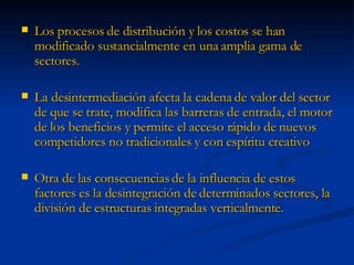 Los procesos de distribución y los costos se han modificado sustancialmente en una amplia gama de sectores.  La desintermediación afecta la cadena de valor del sector de que se trate, modifica las barreras de entrada, el motor de los beneficios y permite el acceso rápido de nuevos competidores no tradicionales y con espíritu creativo Otra de las consecuencias de la influencia de estos factores es la desintegración de determinados sectores, la división de estructuras integradas verticalmente. 