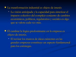 La transformación industrial es objeto de interés La visión anticipada y la capacidad para sintetizar el impacto colectivo del complejo conjunto de cambios económicos, políticos, regulatorios y sociales es algo que se valora cada vez más. El cambiar la lógica predominante en la empresa es objeto de interés. El revisar los marcos de ideas existentes en las grandes empresas constituye un aspecto fundamental para los estrategas. 