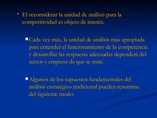 El reconsiderar la unidad de análisis para la competitividad es objeto de interés. Cada vez más, la unidad de análisis más apropiada para entender el funcionamiento de la competencia y desarrollar las respuesta adecuadas dependerá del sector y empresa de que se trate. Algunos de los supuestos fundamentales del análisis estratégico tradicional pueden resumirse del siguiente modo: 