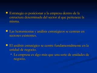 Estrategia es posicionar a la empresa dentro de la estructura determinada del sector al que pertenece la misma. Las herramientas y análisis estratégicos se centran en sectores existentes. El análisis estratégico se centra fundamentalmente en la unidad de negocio. La empresa es algo más que una serie de unidades de negocio. 