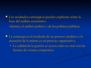 Los resultados estratégicos pueden explicarse sobre la base del análisis económico. Además, el análisis político y de las políticas públicas. La estrategia es el resultado de un proceso analítico y la ejecución de la misma es un proceso organizativo. La calidad de la gestión se asocia cada vez más con las fuentes de ventaja competitiva 
