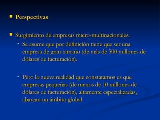 Perspectivas Surgimiento de empresas micro-multinacionales. Se asume que por definición tiene que ser una empresa de gran tamaño (de más de 500 millones de dólares de facturación).  Pero la nueva realidad que constatamos es que empresas pequeñas (de menos de 10 millones de dólares de facturación), altamente especializadas, abarcan un ámbito global 