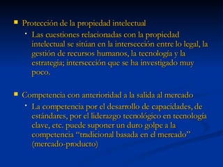 Protección de la propiedad intelectual Las cuestiones relacionadas con la propiedad intelectual se sitúan en la intersección entre lo legal, la gestión de recursos humanos, la tecnología y la estrategia; intersección que se ha investigado muy poco. Competencia con anterioridad a la salida al mercado La competencia por el desarrollo de capacidades, de estándares, por el liderazgo tecnológico en tecnología clave, etc. puede suponer un duro golpe a la competencia “tradicional basada en el mercado” (mercado-producto) 