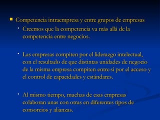Competencia intraempresa y entre grupos de empresas Creemos que la competencia va más allá de la competencia entre negocios.  Las empresas compiten por el liderazgo intelectual, con el resultado de que distintas unidades de negocio de la misma empresa compiten entre sí por el acceso y el control de capacidades y estándares.  Al mismo tiempo, muchas de esas empresas colaboran unas con otras en diferentes tipos de consorcios y alianzas. 