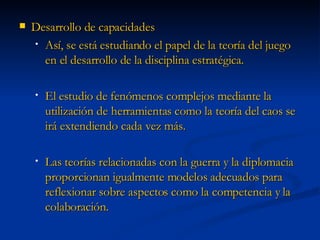 Desarrollo de capacidades Así, se está estudiando el papel de la teoría del juego en el desarrollo de la disciplina estratégica. El estudio de fenómenos complejos mediante la utilización de herramientas como la teoría del caos se irá extendiendo cada vez más. Las teorías relacionadas con la guerra y la diplomacia proporcionan igualmente modelos adecuados para reflexionar sobre aspectos como la competencia y la colaboración.  