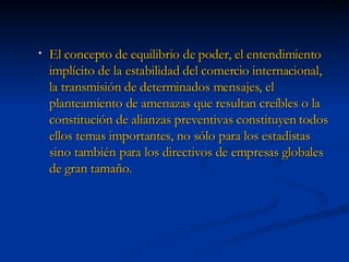 El concepto de equilibrio de poder, el entendimiento implícito de la estabilidad del comercio internacional, la transmisión de determinados mensajes, el planteamiento de amenazas que resultan creíbles o la constitución de alianzas preventivas constituyen todos ellos temas importantes, no sólo para los estadistas sino también para los directivos de empresas globales de gran tamaño. 