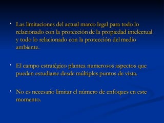 Las limitaciones del actual marco legal para todo lo relacionado con la protección de la propiedad intelectual y todo lo relacionado con la protección del medio ambiente. El campo estratégico plantea numerosos aspectos que pueden estudiarse desde múltiples puntos de vista.  No es necesario limitar el número de enfoques en este momento. 