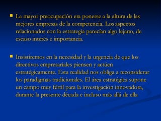 La mayor preocupación era ponerse a la altura de las mejores empresas de la competencia. Los aspectos relacionados con la estrategia parecían algo lejano, de escaso interés e importancia. Insistiremos en la necesidad y la urgencia de que los directivos empresariales piensen y actúen estratégicamente. Esta realidad nos obliga a reconsiderar los paradigmas tradicionales. El área estratégica supone un campo muy fértil para la investigación innovadora, durante la presente década e incluso más allá de ella 