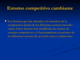 Entorno competitivo cambiante Los factores que han afectado a la naturaleza de la competencia dentro de los diferentes sectores han sido varios. Estos factores han modificado las fuentes de ventajas competitivas y el funcionamiento económico de los diferentes sectores de un modo nuevo e imprevisto. 
