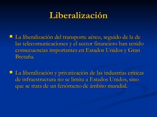 Liberalización La liberalización del transporte aéreo, seguido de la de las telecomunicaciones y el sector financiero han tenido consecuencias importantes en Estados Unidos y Gran Bretaña. La liberalización y privatización de las industrias críticas de infraestructura no se limita a Estados Unidos, sino que se trata de un fenómeno de ámbito mundial. 