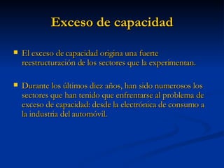 Exceso de capacidad El exceso de capacidad origina una fuerte reestructuración de los sectores que la experimentan. Durante los últimos diez años, han sido numerosos los sectores que han tenido que enfrentarse al problema de exceso de capacidad: desde la electrónica de consumo a la industria del automóvil. 