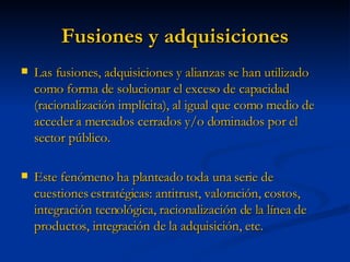Fusiones y adquisiciones Las fusiones, adquisiciones y alianzas se han utilizado como forma de solucionar el exceso de capacidad (racionalización implícita), al igual que como medio de acceder a mercados cerrados y/o dominados por el sector público. Este fenómeno ha planteado toda una serie de cuestiones estratégicas: antitrust, valoración, costos, integración tecnológica, racionalización de la línea de productos, integración de la adquisición, etc. 