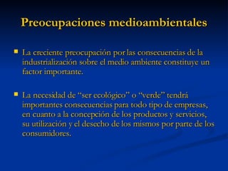Preocupaciones medioambientales La creciente preocupación por las consecuencias de la industrialización sobre el medio ambiente constituye un factor importante. La necesidad de “ser ecológico” o “verde” tendrá importantes consecuencias para todo tipo de empresas, en cuanto a la concepción de los productos y servicios, su utilización y el desecho de los mismos por parte de los consumidores. 