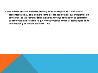 Estos planteos fueron inspirados tanto por los conceptos de la cibernética
presentados en su obra cumbre como por los desarrollos, aún incipientes en
esos años, de las computadoras digitales, de cuya asociación se derivarían
cuatro décadas más tarde, lo que hoy conocemos como las tecnologías de la
información y de la comunicación (TIC).
 