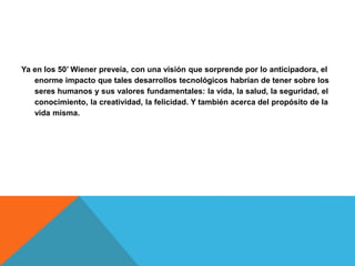 Ya en los 50’ Wiener preveía, con una visión que sorprende por lo anticipadora, el
enorme impacto que tales desarrollos tecnológicos habrían de tener sobre los
seres humanos y sus valores fundamentales: la vida, la salud, la seguridad, el
conocimiento, la creatividad, la felicidad. Y también acerca del propósito de la
vida misma.
 