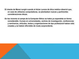 El interés de Maner surgió cuando al dictar cursos de ética médica observó que,
en caso de utilizarse computadoras, se planteaban nuevas y pertinentes
consideraciones éticas.
En los noventa el campo de la Computer Ethics se había ya expandido en forma
considerable. Cursos en universidades, centros de investigación, conferencias
y seminarios, artículos, textos y organizaciones de tipo profesional habían sido
creadas y se habían difundido de modo sorprendente.
 