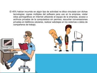 El 45% habían incurrido en algún tipo de actividad no ética vinculada con dichas
tecnologías: copias múltiples del software para uso en la empresa, visitar
sitios pornográficos en Internet utilizando el equipo de la empresa, acceso a
archivos privados de la computadora sin permiso, escuchar conversaciones
privadas en teléfonos celulares, realizar sabotajes en los sistemas o datos de
compañeros de trabajo.
 