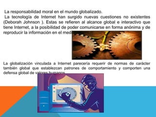 La responsabilidad moral en el mundo globalizado.
La tecnología de Internet han surgido nuevas cuestiones no existentes
(Deborah Johnson ). Estas se refieren al alcance global e interactivo que
tiene Internet, a la posibilidad de poder comunicarse en forma anónima y de
reproducir la información en el medio.
La globalización vinculada a Internet parecería requerir de normas de carácter
también global que establezcan patrones de comportamiento y comporten una
defensa global de valores humanos.
 