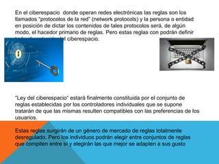 En el ciberespacio donde operan redes electrónicas las reglas son los
llamados “protocolos de la red” (network protocols) y la persona o entidad
en posición de dictar los contenidos de tales protocolos será, de algún
modo, el hacedor primario de reglas. Pero estas reglas con podrán definir
todo el contenido del ciberespacio.
“Ley del ciberespacio“ estará finalmente constituida por el conjunto de
reglas establecidas por los controladores individuales que se supone
tratarán de que las mismas resulten compatibles con las preferencias de los
usuarios.
Estas reglas surgirán de un género de mercado de reglas totalmente
desregulado. Pero los individuos podrán elegir entre conjuntos de reglas
que compiten entre sí y elegirán las que mejor se adapten a sus gusto
 
