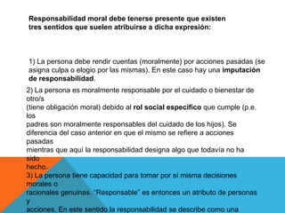 1) La persona debe rendir cuentas (moralmente) por acciones pasadas (se
asigna culpa o elogio por las mismas). En este caso hay una imputación
de responsabilidad.
2) La persona es moralmente responsable por el cuidado o bienestar de
otro/s
(tiene obligación moral) debido al rol social específico que cumple (p.e.
los
padres son moralmente responsables del cuidado de los hijos). Se
diferencia del caso anterior en que el mismo se refiere a acciones
pasadas
mientras que aquí la responsabilidad designa algo que todavía no ha
sido
hecho.
3) La persona tiene capacidad para tomar por sí misma decisiones
morales o
racionales genuinas. “Responsable” es entonces un atributo de personas
y
acciones. En este sentido la responsabilidad se describe como una
Responsabilidad moral debe tenerse presente que existen
tres sentidos que suelen atribuirse a dicha expresión:
 