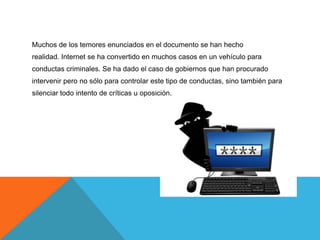 Muchos de los temores enunciados en el documento se han hecho
realidad. Internet se ha convertido en muchos casos en un vehículo para
conductas criminales. Se ha dado el caso de gobiernos que han procurado
intervenir pero no sólo para controlar este tipo de conductas, sino también para
silenciar todo intento de críticas u oposición.
 