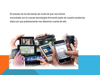 El proceso se ha ido dando de modo tal que nos hemos
encontrado con la nuevas tecnologías formando parte de nuestra existencia
diaria sin que prácticamente nos diéramos cuenta de ello.
 