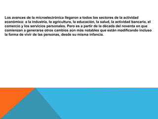 Los avances de la microelectrónica llegaron a todos los sectores de la actividad
económica: a la industria, la agricultura, la educación, la salud, la actividad bancaria, el
comercio y los servicios personales. Pero es a partir de la década del noventa en que
comienzan a generarse otros cambios aún más notables que están modificando incluso
la forma de vivir de las personas, desde su misma infancia.
 