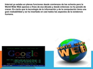 Internet ya estaba en plenas funciones desde comienzos de los ochenta pero la
World Wide Web aparece a fines de esa década y desde entonces no ha parado de
crecer. Es cierto que la tecnología de la información y de la computación tiene una
gran maleabilidad y se ha insertado en casi todos los aspectos de la existencia
humana.
 
