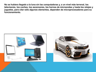 No se hubiera llegado a la luna sin las computadoras y, a un nivel más terrenal, los
televisores, los coches, los ascensores, los hornos de microondas y hasta los relojes y
juguetes, para citar sólo algunos elementos, dependen de microprocesadores para su
funcionamiento.
 