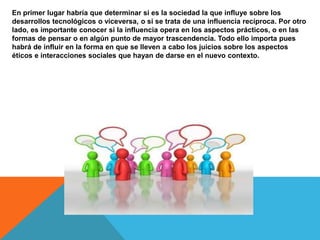 En primer lugar habría que determinar si es la sociedad la que influye sobre los
desarrollos tecnológicos o viceversa, o si se trata de una influencia recíproca. Por otro
lado, es importante conocer si la influencia opera en los aspectos prácticos, o en las
formas de pensar o en algún punto de mayor trascendencia. Todo ello importa pues
habrá de influir en la forma en que se lleven a cabo los juicios sobre los aspectos
éticos e interacciones sociales que hayan de darse en el nuevo contexto.
 