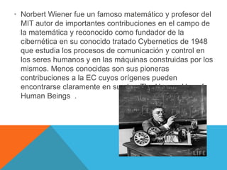 • Norbert Wiener fue un famoso matemático y profesor del
MIT autor de importantes contribuciones en el campo de
la matemática y reconocido como fundador de la
cibernética en su conocido tratado Cybernetics de 1948
que estudia los procesos de comunicación y control en
los seres humanos y en las máquinas construidas por los
mismos. Menos conocidas son sus pioneras
contribuciones a la EC cuyos orígenes pueden
encontrarse claramente en su obra The Human Use of
Human Beings .
 