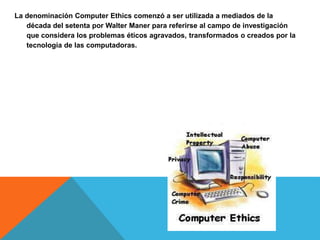 La denominación Computer Ethics comenzó a ser utilizada a mediados de la
década del setenta por Walter Maner para referirse al campo de investigación
que considera los problemas éticos agravados, transformados o creados por la
tecnología de las computadoras.
 