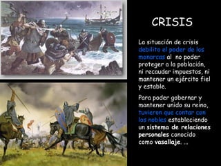 CRISIS La situación de crisis  debilito el poder de los   monarcas  al  no poder proteger a la población, ni recaudar impuestos, ni mantener un ejército fiel y estable.  Para poder gobernar y mantener unido su reino,  tuvieron que contar con los nobles  estableciendo un  sistema de relaciones personales  conocido como  vasallaje . ... 