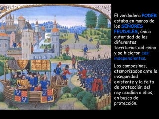 El verdadero  PODER  estaba en manos de los  SEÑORES FEUDALES , única autoridad de los diferentes territorios del reino y se hicieron  casi independientes .  Los campesinos, atemorizados ante la inseguridad existente y la falta de protección del rey acudían a ellos, en busca de protección.   