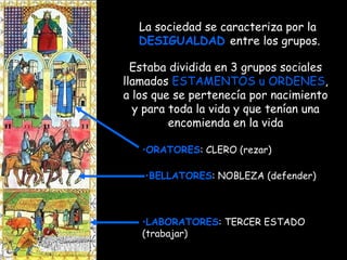 Estaba dividida en 3 grupos sociales llamados  ESTAMENTOS u ORDENES , a los que se pertenecía por nacimiento y para toda la vida y que tenían una encomienda en la vida La sociedad se caracteriza por la  DESIGUALDAD   entre los grupos. ORATORES : CLERO (rezar) LABORATORES : TERCER ESTADO (trabajar) BELLATORES : NOBLEZA (defender) 