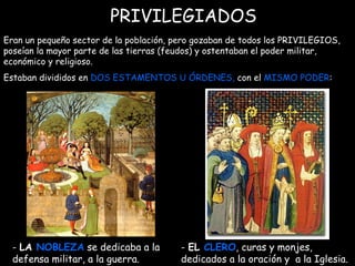 PRIVILEGIADOS Eran un pequeño sector de la población, pero gozaban de todos los PRIVILEGIOS, poseían la mayor parte de las tierras (feudos) y ostentaban el poder militar, económico y religioso. Estaban divididos en  DOS ESTAMENTOS U ÓRDENES,  con el  MISMO PODER :  -  EL  CLERO , curas y monjes, dedicados a la oración y  a la Iglesia. -  LA  NOBLEZA  se dedicaba a la defensa militar, a la guerra.  