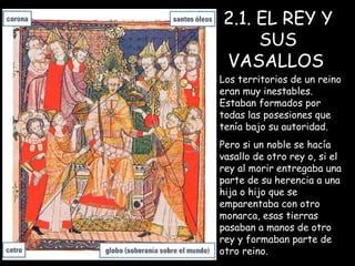 2.1. EL REY Y SUS VASALLOS   Los territorios de un reino eran muy inestables. Estaban formados por todas las posesiones que tenía bajo su autoridad. Pero si un noble se hacía vasallo de otro rey o, si el rey al morir entregaba una parte de su herencia a una hija o hijo que se emparentaba con otro monarca, esas tierras pasaban a manos de otro rey y formaban parte de otro reino. 