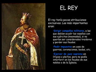 EL REY El rey tenía pocas atribuciones exclusivas. Las más importantes eran: Dirigir campañas militares , a las que debían acudir los vasallos con sus ejércitos (mesnadas), si no querían ser considerados traidores y perder sus feudos. Pedir impuestos  en caso de guerras, coronaciones, bodas, etc. Ejercer de juez supremo  en litigios o pleitos, pero no podía interferir en los feudos de sus nobles o de la Iglesia.   