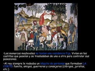Los monarcas medievales  no tenían una residencia fija . Vivían en los castillos que poseían y se trasladaban de uno a otro para controlar sus posesiones. Al rey siempre le rodeaba un  séquito de personas  que formaban  LA CORTE : familia, amigos, guerreros y consejeros (clérigos, juristas, etc.).   