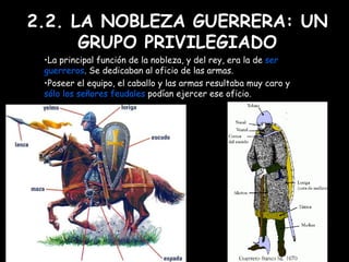 2.2. LA NOBLEZA GUERRERA: UN GRUPO PRIVILEGIADO La principal función de la nobleza, y del rey, era la de  ser   guerreros . Se dedicaban al oficio de las armas.  Poseer el equipo, el caballo y las armas resultaba muy caro y  sólo los señores feudales  podían ejercer ese oficio. 