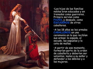 Los hijos de las familias nobles eran educados y en trenados como guerreros. Primero servían como  PAJES , y después, como  ESCUDEROS  de otros caballeros. A los 18 años se les armaba  CABALLEROS  en una ceremonia en la que recibían sus armas: la espada, el escudo, las espuelas y la cota de mallas.  A partir de ese momento, formarían parte de la orden de caballería y deberían ser valientes, leales a su señor y defender a los débiles y a las mujeres. 