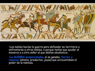 Los nobles hacían la guerra para defender su territorio o enfrentarse a otros nobles, o porque tenían que ayudar al monarca o a otro señor al que debían obediencia.  La GUERRA proporcionaba , si se ganaba,  tierras y riquezas  (dinero, productos, joyas) que acrecentaban el poder de la nobleza. 