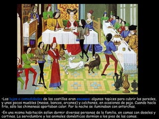 Los  lujos o comodidades  de los castillos eran  escasos : algunos tapices para cubrir las paredes, y unos pocos muebles (mesas, bancos, arcones) y colchones, en ocasiones de paja. Cuando hacía frío, sólo las chimeneas aportaban calor. Por la noche se iluminaban con antorchas. En una misma habitación solían dormir diversas personas de la familia, en camas con doseles y cortinas. La servidumbre y los animales domésticos dormían a los pies de las camas. 