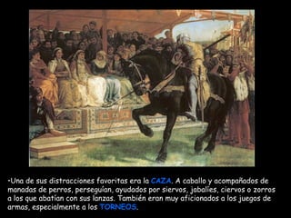 Una de sus distracciones favoritas era la  CAZA . A caballo y acompañados de manadas de perros, perseguían, ayudados por siervos, jabalíes, ciervos o zorros   a los que abatían con sus lanzas. También eran muy aficionados a los juegos de armas, especialmente a los  TORNEOS .   