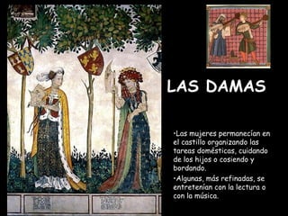 LAS DAMAS   Las mujeres permanecían en el castillo organizando las tareas domésticas, cuidando de los hijos o cosiendo y bordando. Algunas, más refinadas, se entretenían con la lectura o con la música.   