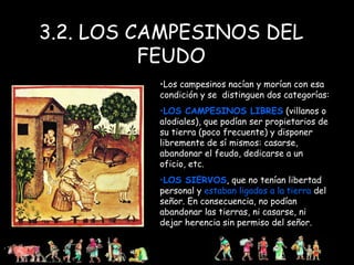 3.2. LOS CAMPESINOS DEL FEUDO Los campesinos nacían y morían con esa condición y se  distinguen dos categorías: LOS CAMPESINOS LIBRES  (villanos o alodiales), que podían ser propietarios de su tierra (poco frecuente) y disponer libremente de sí mismos: casarse, abandonar el feudo, dedicarse a un oficio, etc. LOS SIERVOS , que no tenían libertad personal y  estaban ligados a la   tierra  del señor. En consecuencia, no podían abandonar las tierras, ni casarse, ni dejar herencia sin permiso del señor. 