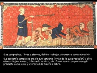 Los campesinos, libres o siervos, debían trabajar duramente para sobrevivir.  La economía campesina era de autoconsumo (vivían de lo que producían) y ellos mismos tejían la ropa, tallaban la madera, etc. Pocas veces compraban algún producto como la sal y utensilios de hierro o cobre. 